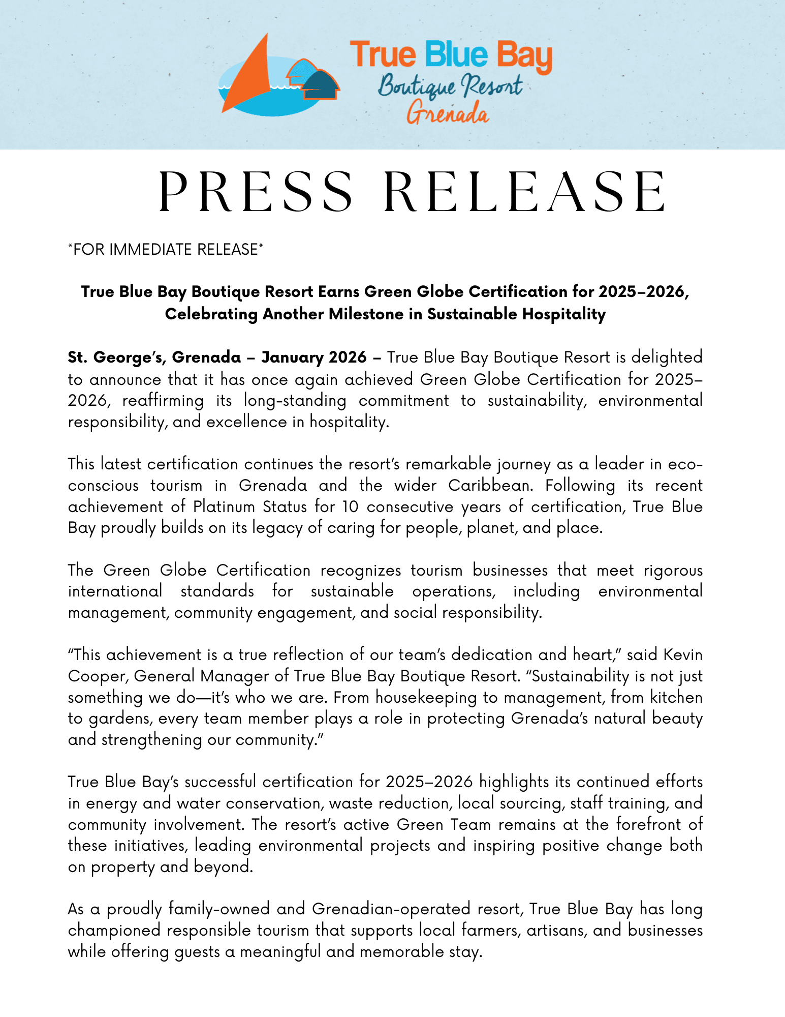 *FOR IMMEDIATE RELEASE*  True Blue Bay Boutique Resort Earns Green Globe Certification for 2025–2026, Celebrating Another Milestone in Sustainable Hospitality  St. George’s, Grenada – January 2026 – True Blue Bay Boutique Resort is delighted to announce that it has once again achieved Green Globe Certification for 2025–2026, reaffirming its long-standing commitment to sustainability, environmental responsibility, and excellence in hospitality.  This latest certification continues the resort’s remarkable journey as a leader in eco-conscious tourism in Grenada and the wider Caribbean. Following its recent achievement of Platinum Status for 10 consecutive years of certification, True Blue Bay proudly builds on its legacy of caring for people, planet, and place.  The Green Globe Certification recognizes tourism businesses that meet rigorous international standards for sustainable operations, including environmental management, community engagement, and social responsibility.  “This achievement is a true reflection of our team’s dedication and heart,” said Kevin Cooper, General Manager of True Blue Bay Boutique Resort. “Sustainability is not just something we do—it’s who we are. From housekeeping to management, from kitchen to gardens, every team member plays a role in protecting Grenada’s natural beauty and strengthening our community.”  True Blue Bay’s successful certification for 2025–2026 highlights its continued efforts in energy and water conservation, waste reduction, local sourcing, staff training, and community involvement. The resort’s active Green Team remains at the forefront of these initiatives, leading environmental projects and inspiring positive change both on property and beyond.  As a proudly family-owned and Grenadian-operated resort, True Blue Bay has long championed responsible tourism that supports local farmers, artisans, and businesses while offering guests a meaningful and memorable stay.