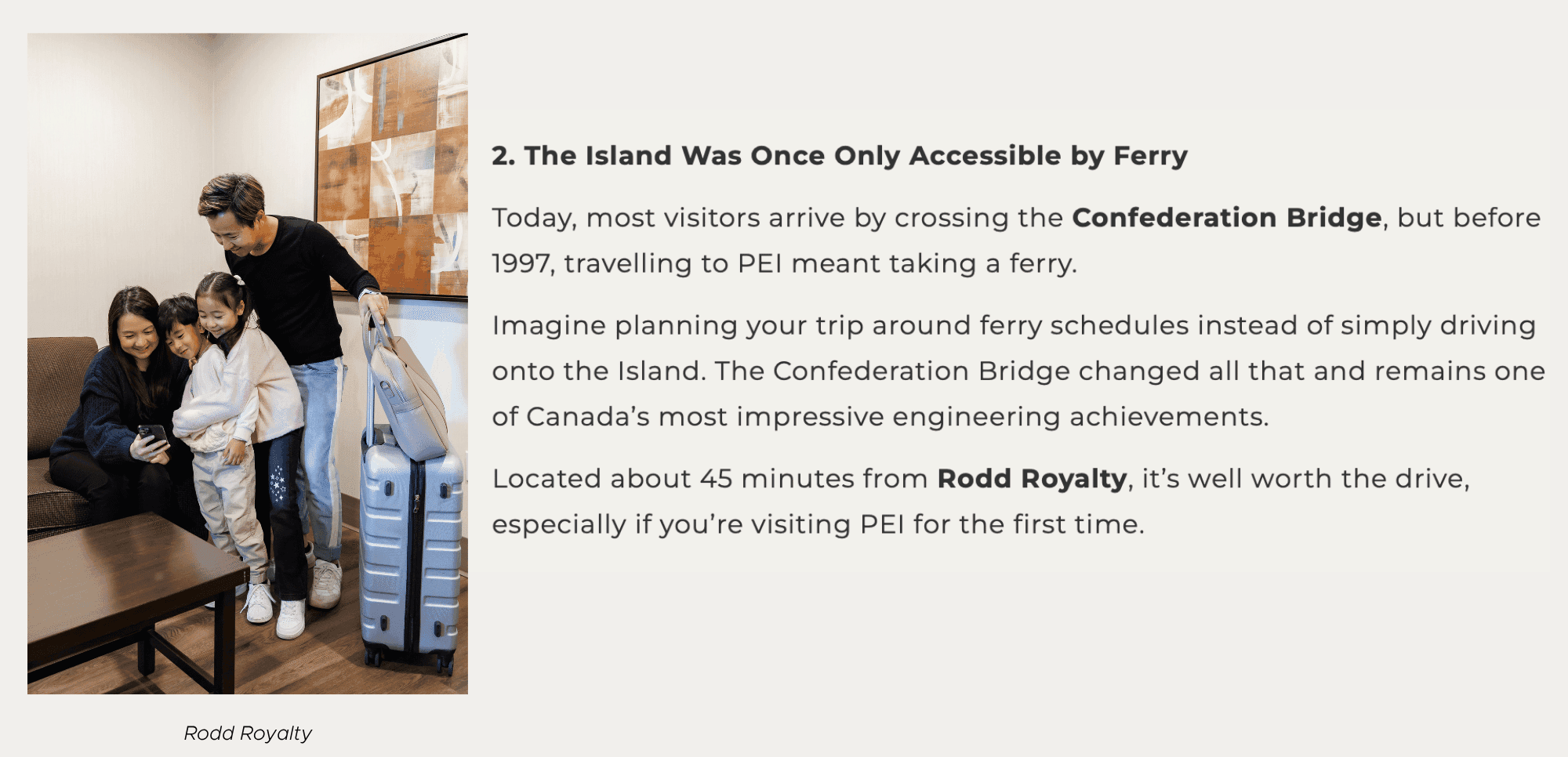 2. The Island Was Once Only Accessible by Ferry Today, most visitors arrive by crossing the Confederation Bridge, but before 1997, travelling to PEI meant taking a ferry. Imagine planning your trip around ferry schedules instead of simply driving onto the Island. The Confederation Bridge changed all that and remains one of Canada’s most impressive engineering achievements. Located about 45 minutes from Rodd Royalty, it’s well worth the drive, especially if you’re visiting PEI for the first time.
