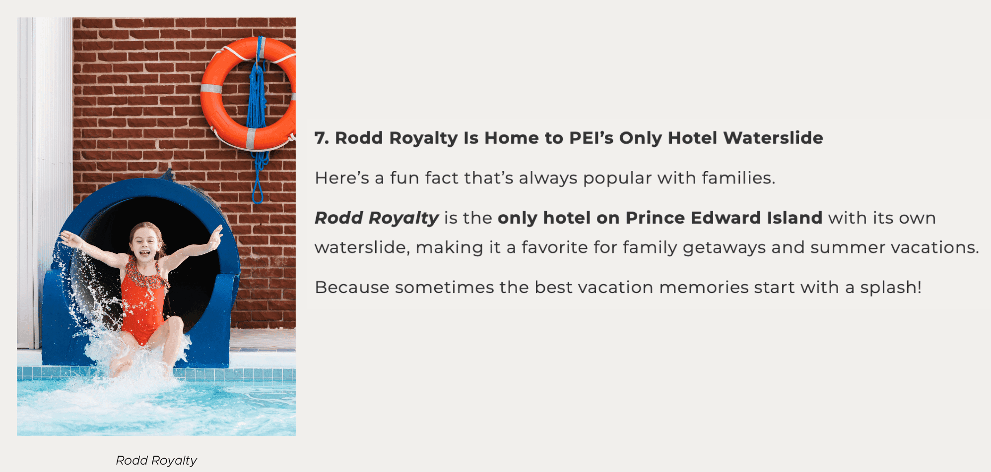 7. Rodd Royalty Is Home to PEI’s Only Hotel Waterslide Here’s a fun fact that’s always popular with families. Rodd Royalty is the only hotel on Prince Edward Island with its own waterslide, making it a favorite for family getaways and summer vacations. Because sometimes the best vacation memories start with a splash!